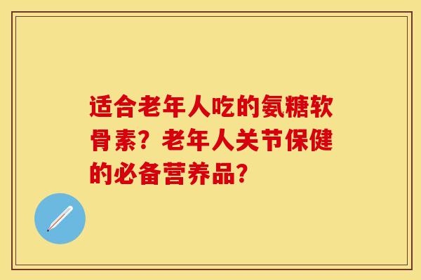 适合老年人吃的氨糖软骨素？老年人关节保健的必备营养品？