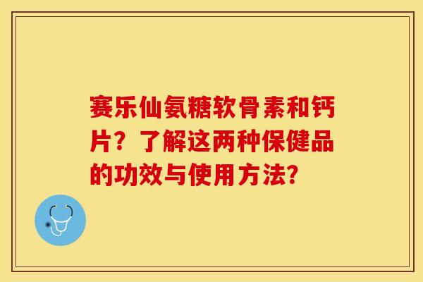 赛乐仙氨糖软骨素和钙片？了解这两种保健品的功效与使用方法？