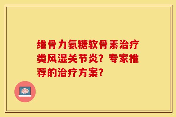 维骨力氨糖软骨素治疗类风湿关节炎？专家推荐的治疗方案？