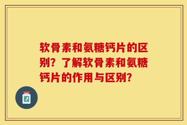 软骨素和氨糖钙片的区别？了解软骨素和氨糖钙片的作用与区别？