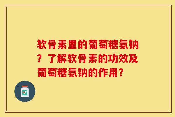 软骨素里的葡萄糖氨钠？了解软骨素的功效及葡萄糖氨钠的作用？