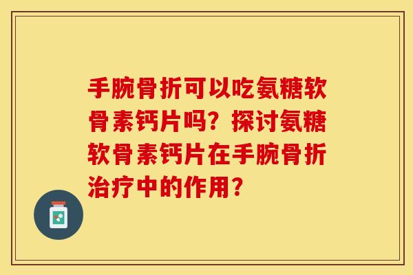 手腕骨折可以吃氨糖软骨素钙片吗？探讨氨糖软骨素钙片在手腕骨折治疗中的作用？