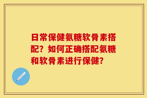 日常保健氨糖软骨素搭配？如何正确搭配氨糖和软骨素进行保健？