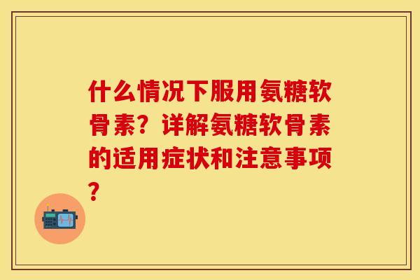 什么情况下服用氨糖软骨素？详解氨糖软骨素的适用症状和注意事项？