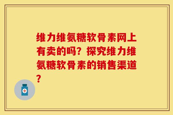 维力维氨糖软骨素网上有卖的吗？探究维力维氨糖软骨素的销售渠道？