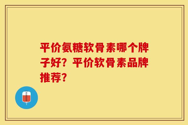 平价氨糖软骨素哪个牌子好？平价软骨素品牌推荐？