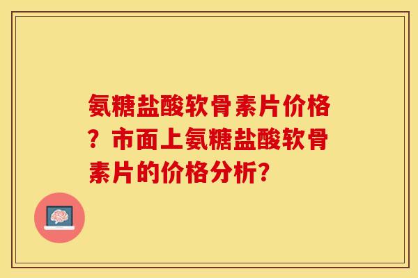 氨糖盐酸软骨素片价格？市面上氨糖盐酸软骨素片的价格分析？