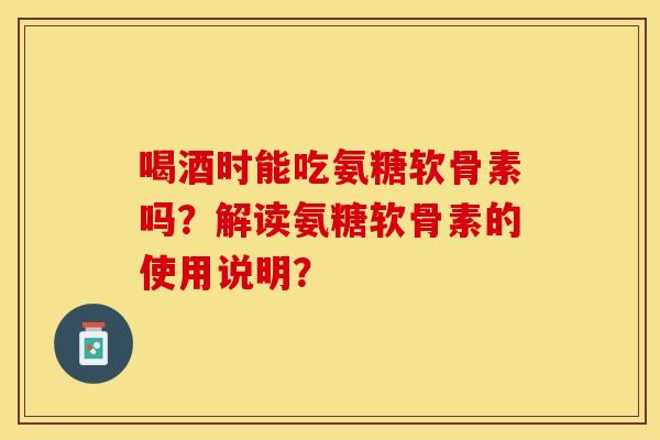 喝酒时能吃氨糖软骨素吗？解读氨糖软骨素的使用说明？