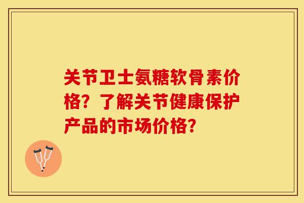 关节卫士氨糖软骨素价格？了解关节健康保护产品的市场价格？