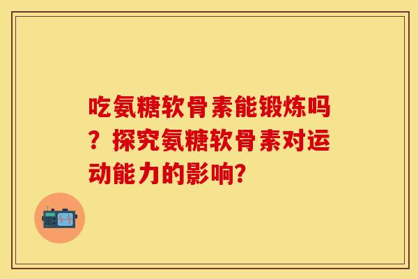 吃氨糖软骨素能锻炼吗？探究氨糖软骨素对运动能力的影响？-第1张图片-关节保镖