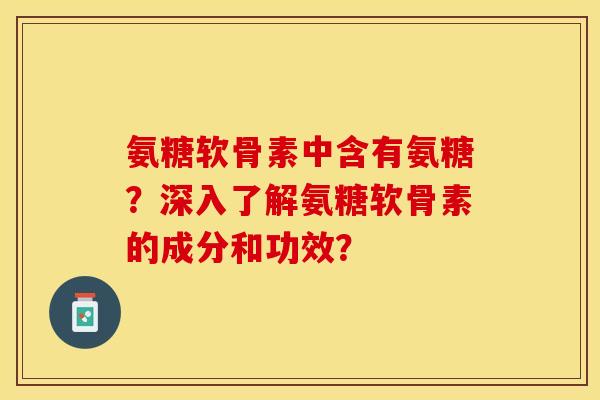 氨糖软骨素中含有氨糖？深入了解氨糖软骨素的成分和功效？