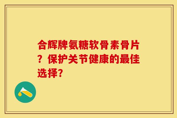 合辉牌氨糖软骨素骨片？保护关节健康的最佳选择？