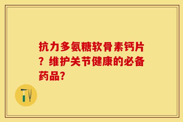 抗力多氨糖软骨素钙片？维护关节健康的必备药品？