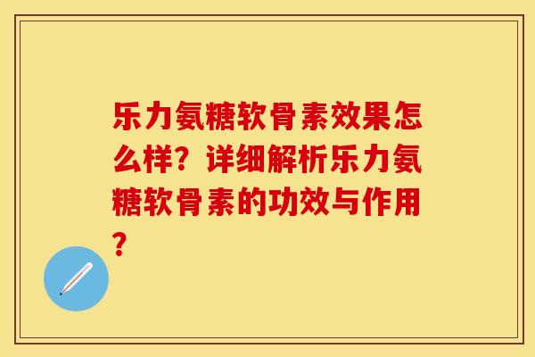 乐力氨糖软骨素效果怎么样？详细解析乐力氨糖软骨素的功效与作用？-第1张图片-关节保镖