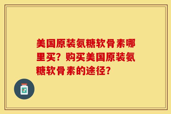 美国原装氨糖软骨素哪里买？购买美国原装氨糖软骨素的途径？-第1张图片-关节保镖