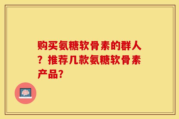 购买氨糖软骨素的群人？推荐几款氨糖软骨素产品？