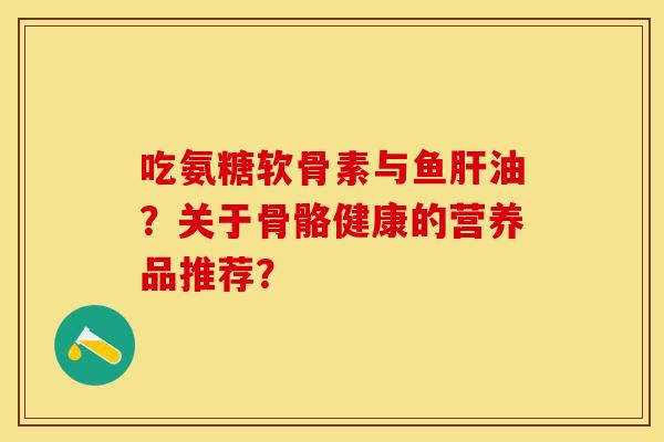 吃氨糖软骨素与鱼肝油？关于骨骼健康的营养品推荐？