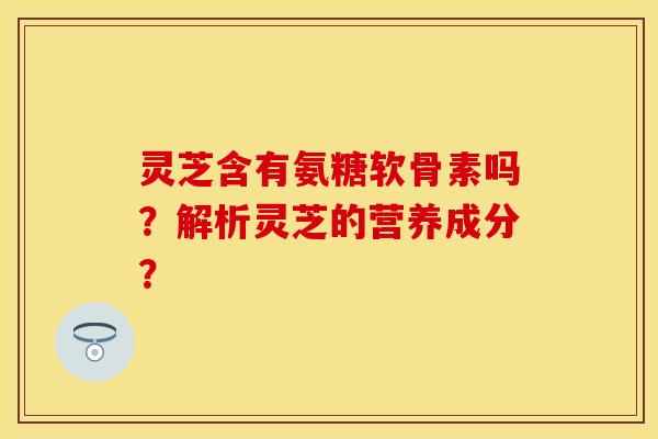 灵芝含有氨糖软骨素吗？解析灵芝的营养成分？-第1张图片-关节保镖