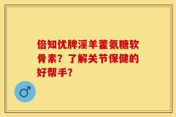 倍知优牌淫羊藿氨糖软骨素？了解关节保健的好帮手？