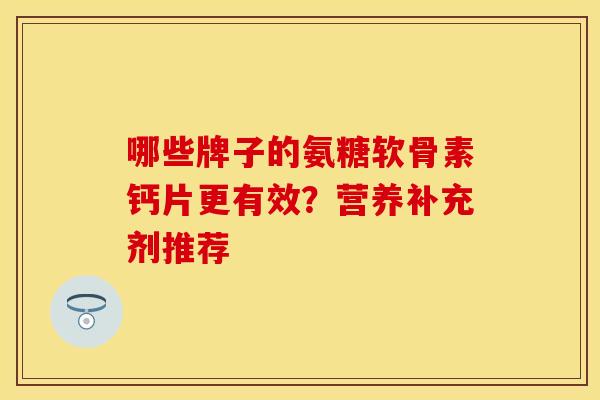 哪些牌子的氨糖软骨素钙片更有效？营养补充剂推荐-第1张图片-关节保镖