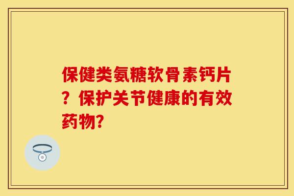 保健类氨糖软骨素钙片？保护关节健康的有效药物？-第1张图片-关节保镖