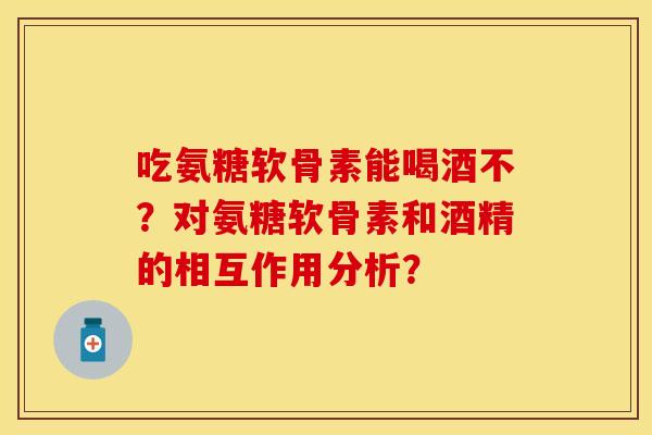 吃氨糖软骨素能喝酒不？对氨糖软骨素和酒精的相互作用分析？-第1张图片-关节保镖