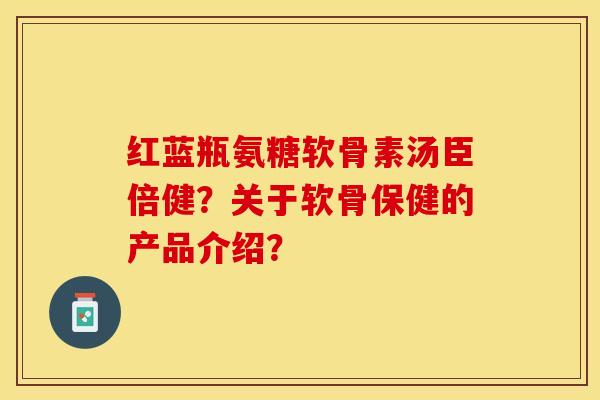红蓝瓶氨糖软骨素汤臣倍健？关于软骨保健的产品介绍？