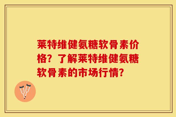 莱特维健氨糖软骨素价格？了解莱特维健氨糖软骨素的市场行情？
