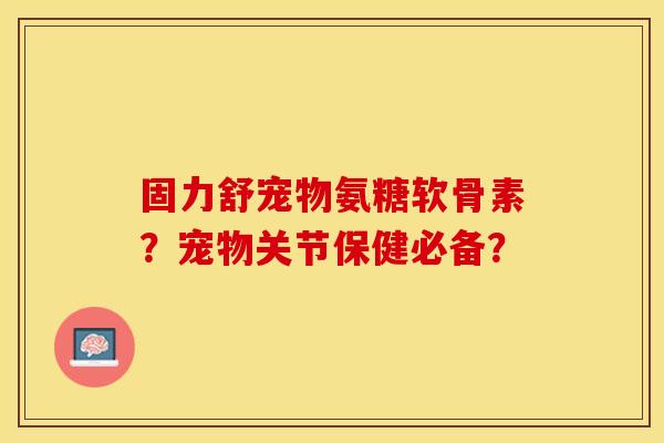 固力舒宠物氨糖软骨素？宠物关节保健必备？