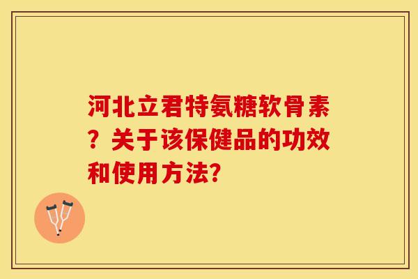 河北立君特氨糖软骨素？关于该保健品的功效和使用方法？