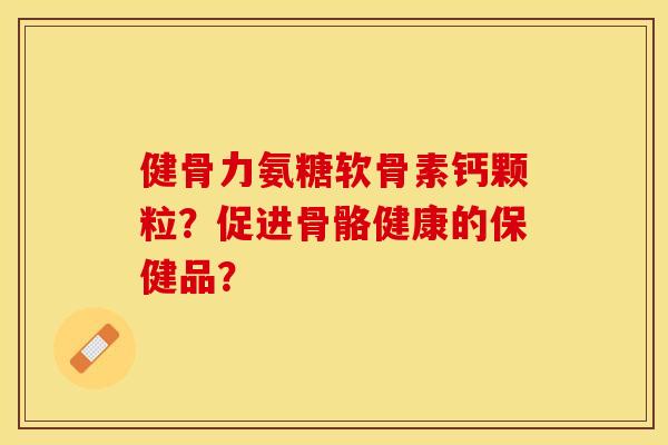 健骨力氨糖软骨素钙颗粒？促进骨骼健康的保健品？-第1张图片-关节保镖