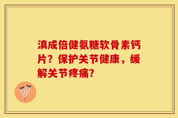 滇成倍健氨糖软骨素钙片？保护关节健康，缓解关节疼痛？
