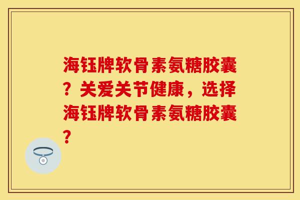 海钰牌软骨素氨糖胶囊？关爱关节健康，选择海钰牌软骨素氨糖胶囊？-第1张图片-关节保镖