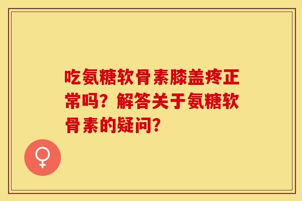 吃氨糖软骨素膝盖疼正常吗？解答关于氨糖软骨素的疑问？-第1张图片-关节保镖