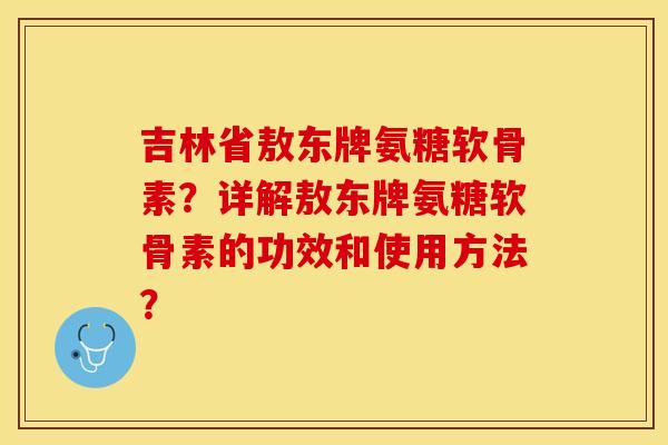 吉林省敖东牌氨糖软骨素？详解敖东牌氨糖软骨素的功效和使用方法？