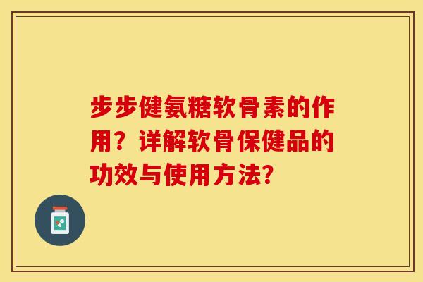 步步健氨糖软骨素的作用？详解软骨保健品的功效与使用方法？-第1张图片-关节保镖