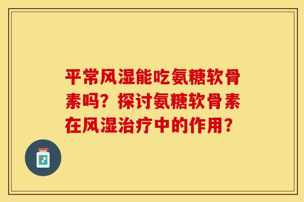 平常风湿能吃氨糖软骨素吗？探讨氨糖软骨素在风湿治疗中的作用？