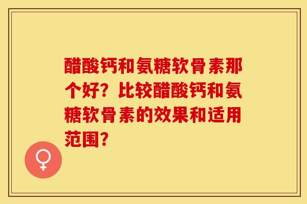 醋酸钙和氨糖软骨素那个好？比较醋酸钙和氨糖软骨素的效果和适用范围？