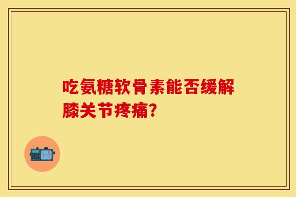 吃氨糖软骨素能否缓解膝关节疼痛？-第1张图片-关节保镖