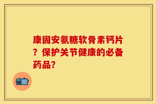 康固安氨糖软骨素钙片？保护关节健康的必备药品？-第1张图片-关节保镖