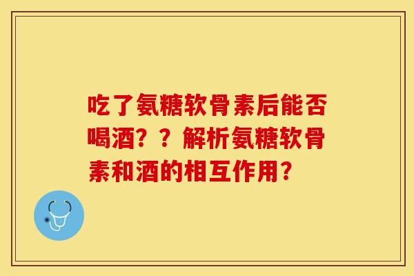 吃了氨糖软骨素后能否喝酒？？解析氨糖软骨素和酒的相互作用？