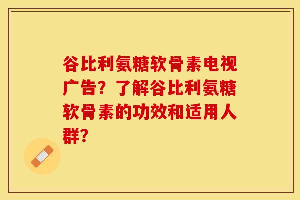 谷比利氨糖软骨素电视广告？了解谷比利氨糖软骨素的功效和适用人群？