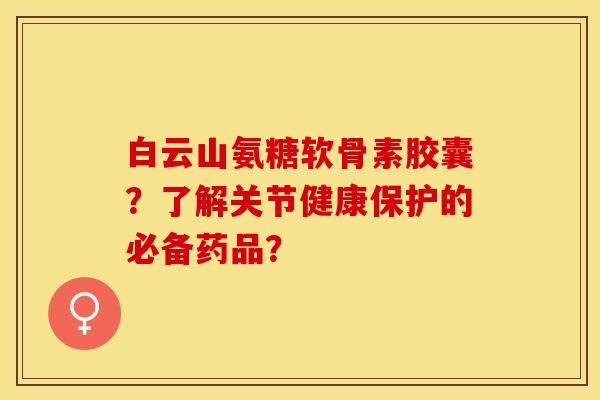 白云山氨糖软骨素胶囊？了解关节健康保护的必备药品？-第1张图片-关节保镖