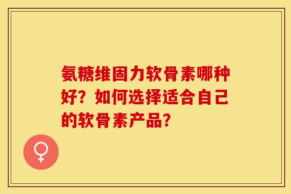 氨糖维固力软骨素哪种好？如何选择适合自己的软骨素产品？