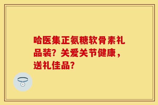 哈医集正氨糖软骨素礼品装？关爱关节健康，送礼佳品？