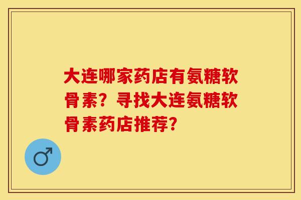 大连哪家药店有氨糖软骨素？寻找大连氨糖软骨素药店推荐？-第1张图片-关节保镖