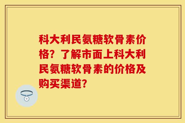 科大利民氨糖软骨素价格？了解市面上科大利民氨糖软骨素的价格及购买渠道？