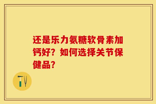 还是乐力氨糖软骨素加钙好？如何选择关节保健品？