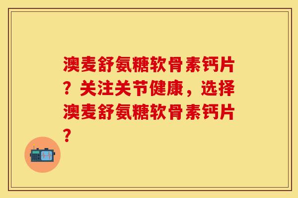 澳麦舒氨糖软骨素钙片？关注关节健康，选择澳麦舒氨糖软骨素钙片？