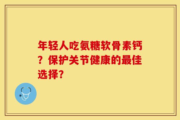 年轻人吃氨糖软骨素钙？保护关节健康的最佳选择？